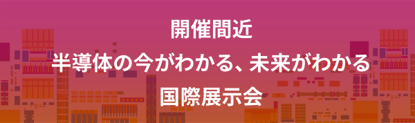 開催間近 半導体の今がわかる、未来がわかる国際展示会